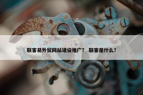 联客易外贸网站建设推广？ 联客是什么？