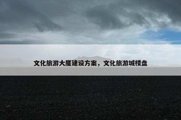 文化旅游大厦建设方案，文化旅游城楼盘