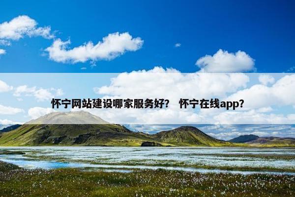 怀宁网站建设哪家服务好？ 怀宁在线app？