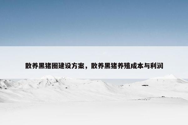 散养黑猪圈建设方案,散养黑猪养殖成本与利润