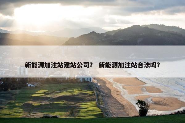 新能源加注站建站公司？ 新能源加注站合法吗？