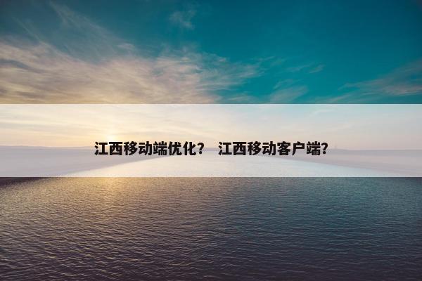 江西移动端优化？ 江西移动客户端？
