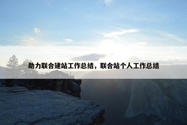 助力联合建站工作总结，联合站个人工作总结