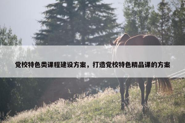 党校特色类课程建设方案，打造党校特色精品课的方案