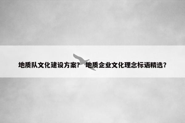 地质队文化建设方案？ 地质企业文化理念标语精选？