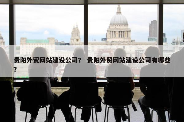 贵阳外贸网站建设公司？ 贵阳外贸网站建设公司有哪些？