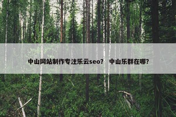 中山网站制作专注乐云seo？ 中山乐群在哪？