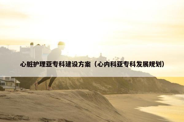 心脏护理亚专科建设方案（心内科亚专科发展规划）