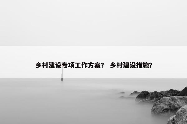 乡村建设专项工作方案？ 乡村建设措施？