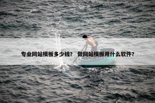 专业网站模板多少钱？ 做网站模板用什么软件？
