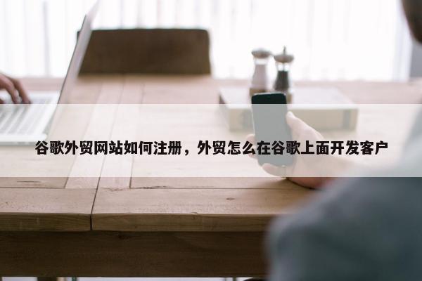 谷歌外贸网站如何注册，外贸怎么在谷歌上面开发客户