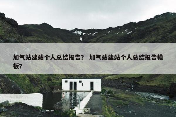加气站建站个人总结报告？ 加气站建站个人总结报告模板？