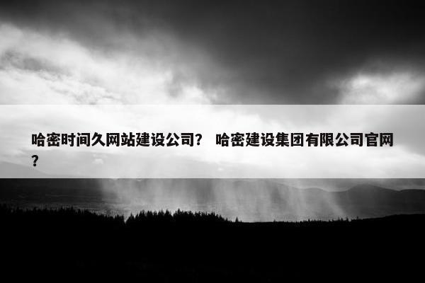 哈密时间久网站建设公司？ 哈密建设集团有限公司官网？