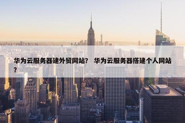 华为云服务器建外贸网站？ 华为云服务器搭建个人网站？