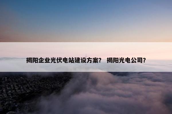 揭阳企业光伏电站建设方案？ 揭阳光电公司？