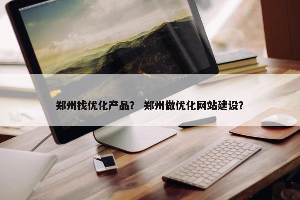 郑州找优化产品？ 郑州做优化网站建设？