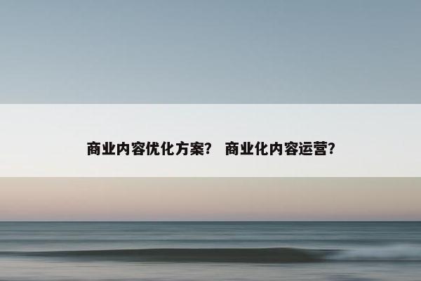 商业内容优化方案？ 商业化内容运营？