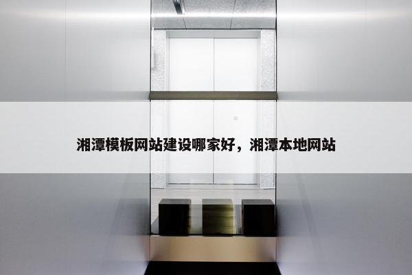 湘潭模板网站建设哪家好，湘潭本地网站