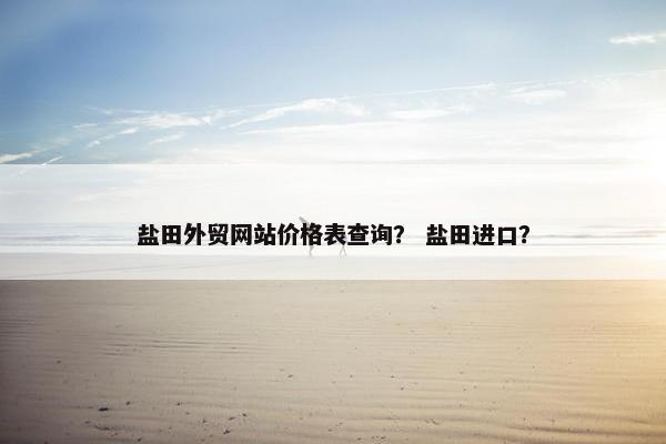 盐田外贸网站价格表查询？ 盐田进口？