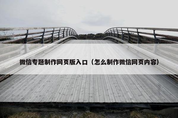 微信专题制作网页版入口（怎么制作微信网页内容）