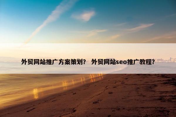 外贸网站推广方案策划？ 外贸网站seo推广教程？