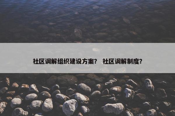 社区调解组织建设方案？ 社区调解制度？