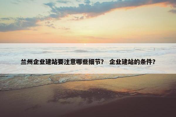 兰州企业建站要注意哪些细节？ 企业建站的条件？