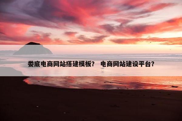 娄底电商网站搭建模板？ 电商网站建设平台？