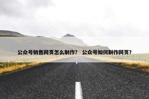 公众号销售网页怎么制作？ 公众号如何制作网页？