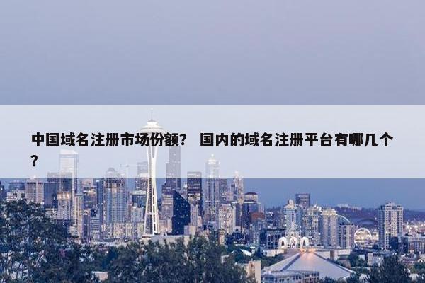 中国域名注册市场份额？ 国内的域名注册平台有哪几个？
