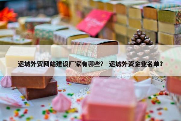 运城外贸网站建设厂家有哪些？ 运城外资企业名单？