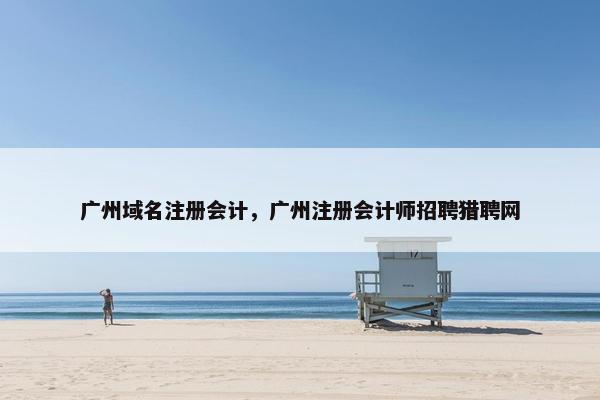 广州域名注册会计，广州注册会计师招聘猎聘网