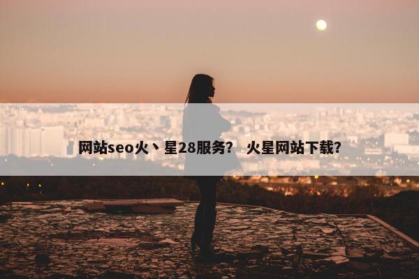 网站seo火丶星28服务？ 火星网站下载？