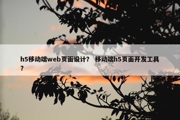 h5移动端web页面设计? 移动端h5页面开发工具? h5移动端web页面设计? 移动端h5页面开发工具?