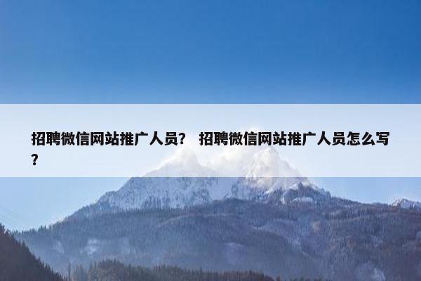 招聘微信网站推广人员？ 招聘微信网站推广人员怎么写？