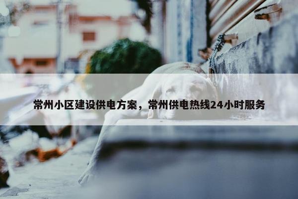 常州小区建设供电方案，常州供电热线24小时服务