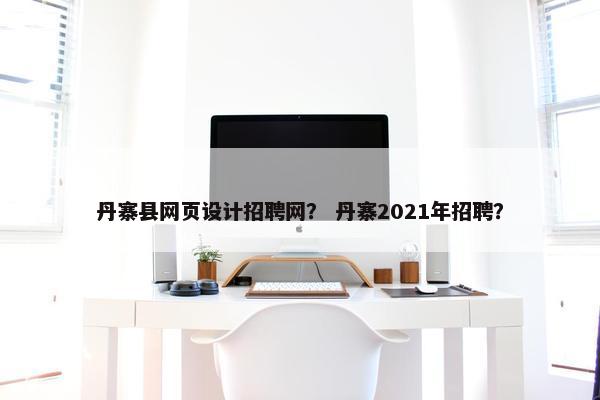 丹寨县网页设计招聘网？ 丹寨2021年招聘？