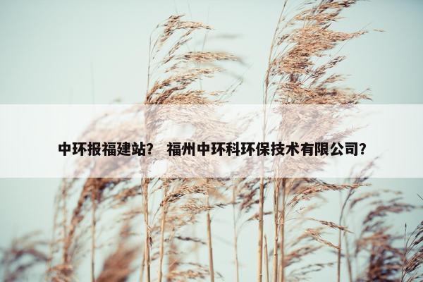 中环报福建站？ 福州中环科环保技术有限公司？