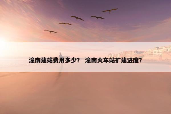 潼南建站费用多少？ 潼南火车站扩建进度？