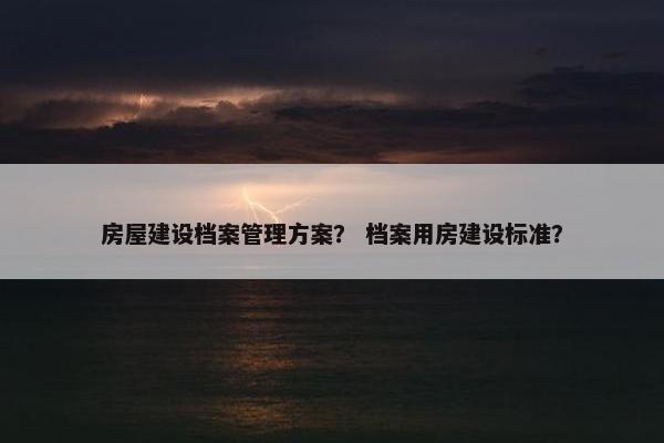 房屋建设档案管理方案？ 档案用房建设标准？