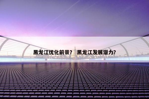 黑龙江优化前景？ 黑龙江发展潜力？