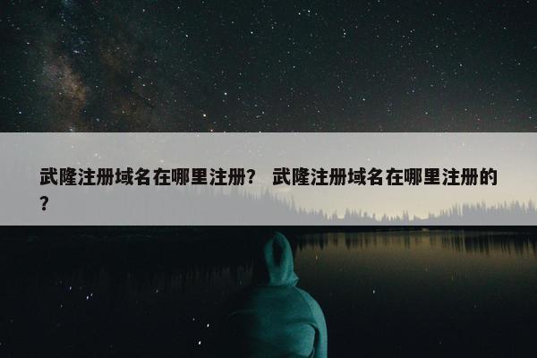 武隆注册域名在哪里注册？ 武隆注册域名在哪里注册的？