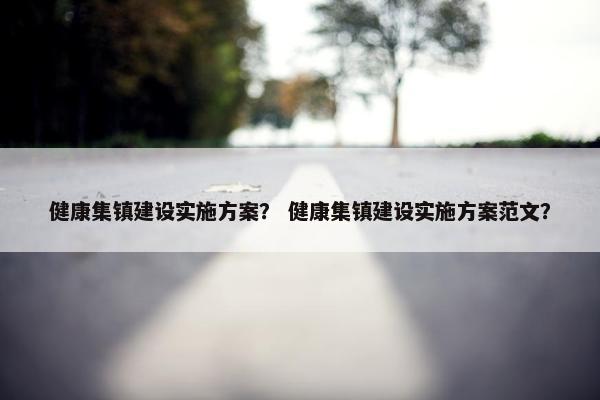 健康集镇建设实施方案？ 健康集镇建设实施方案范文？