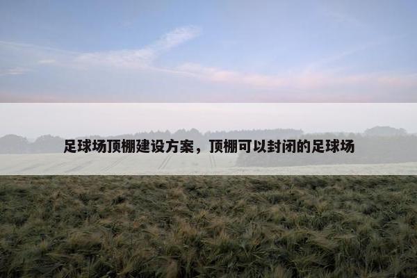 足球场顶棚建设方案，顶棚可以封闭的足球场