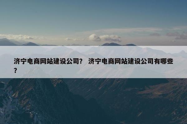 济宁电商网站建设公司？ 济宁电商网站建设公司有哪些？