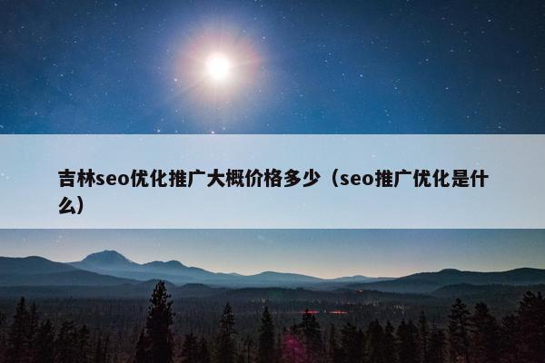吉林seo优化推广大概价格多少（seo推广优化是什么）