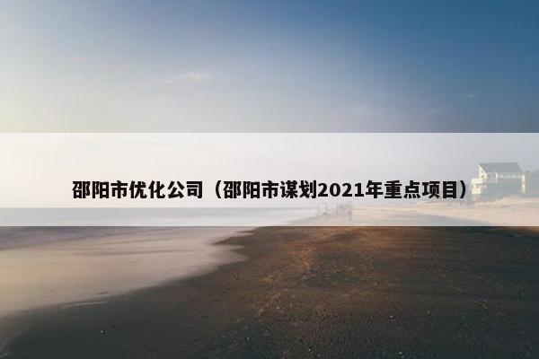 邵阳市优化公司（邵阳市谋划2021年重点项目）
