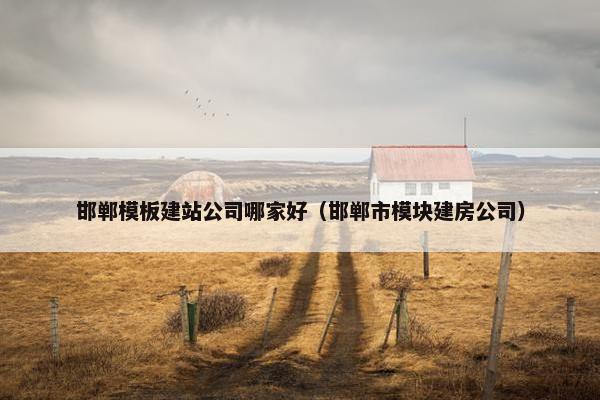 邯郸模板建站公司哪家好(邯郸市模块建房公司)