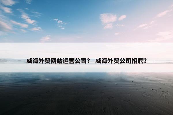 威海外贸网站运营公司？ 威海外贸公司招聘？