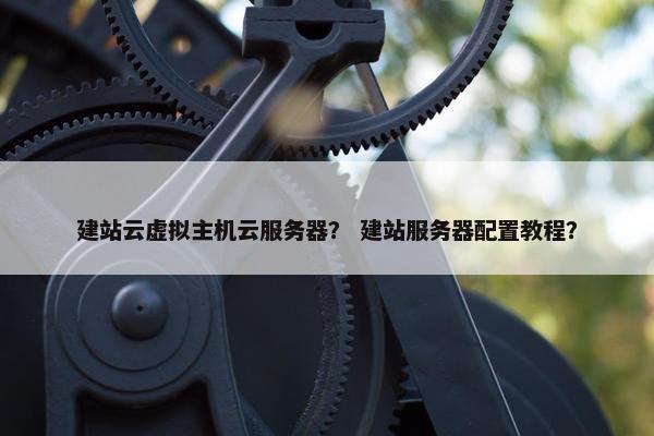 建站云虚拟主机云服务器？ 建站服务器配置教程？